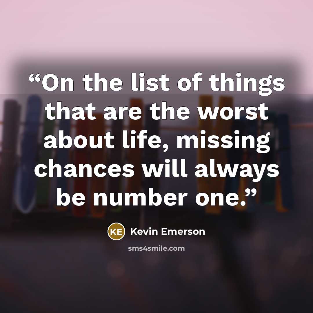 “On the list of things that are the worst about life, missing chances will always be number one.” quote by Kevin Emerson