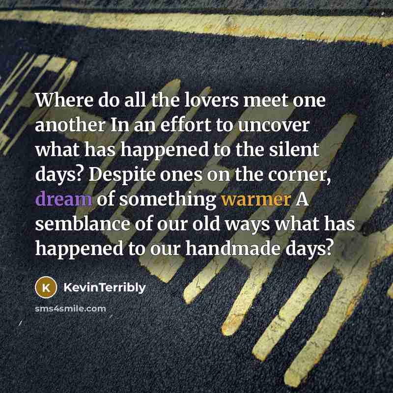 “Where do all the lovers meet one another In an effort to uncover what has happened to the silent days? Despite ones on the corner, dream of something warmer A semblance of our old ways what has happened to our handmade days?” quote by KevinTerribly