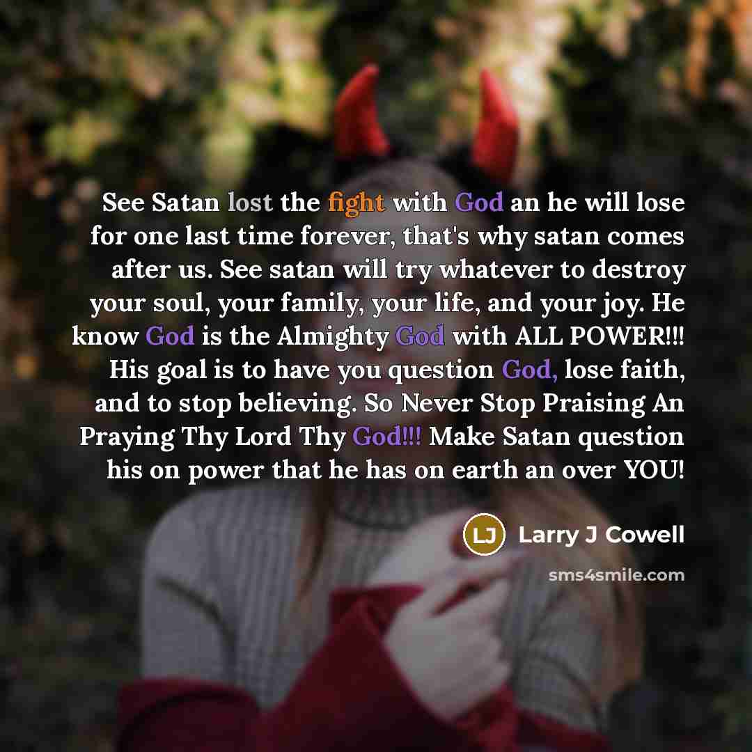 “See Satan lost the fight with God an he will lose for one last time forever, that's why satan comes after us. See satan will try whatever to destroy your soul, your family, your life, and your joy. He know God is the Almighty God with ALL POWER!!! His goal is to have you question God, lose faith…” quote by Larry J Cowell