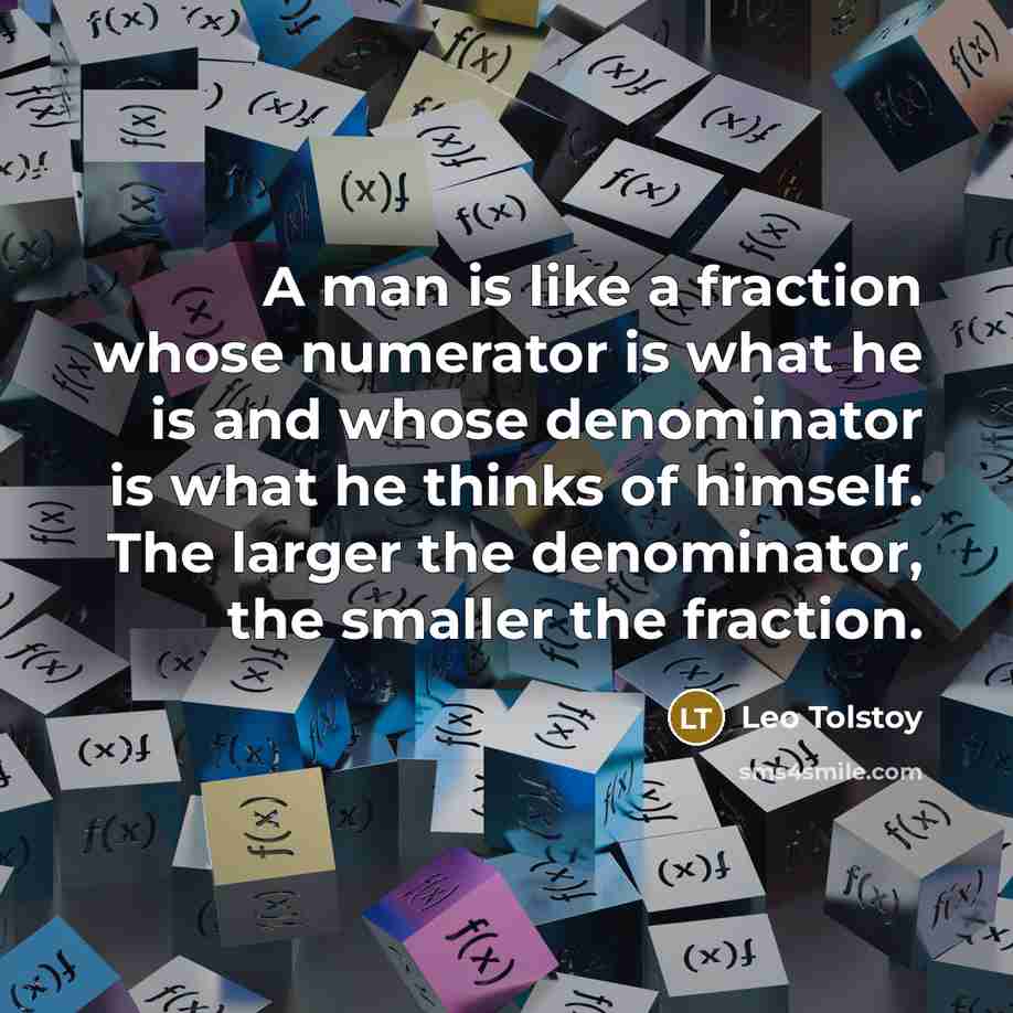 “A man is like a fraction whose numerator is what he is and whose denominator is what he thinks of himself. The larger the denominator, the smaller the fraction.” quote by Leo Tolstoy