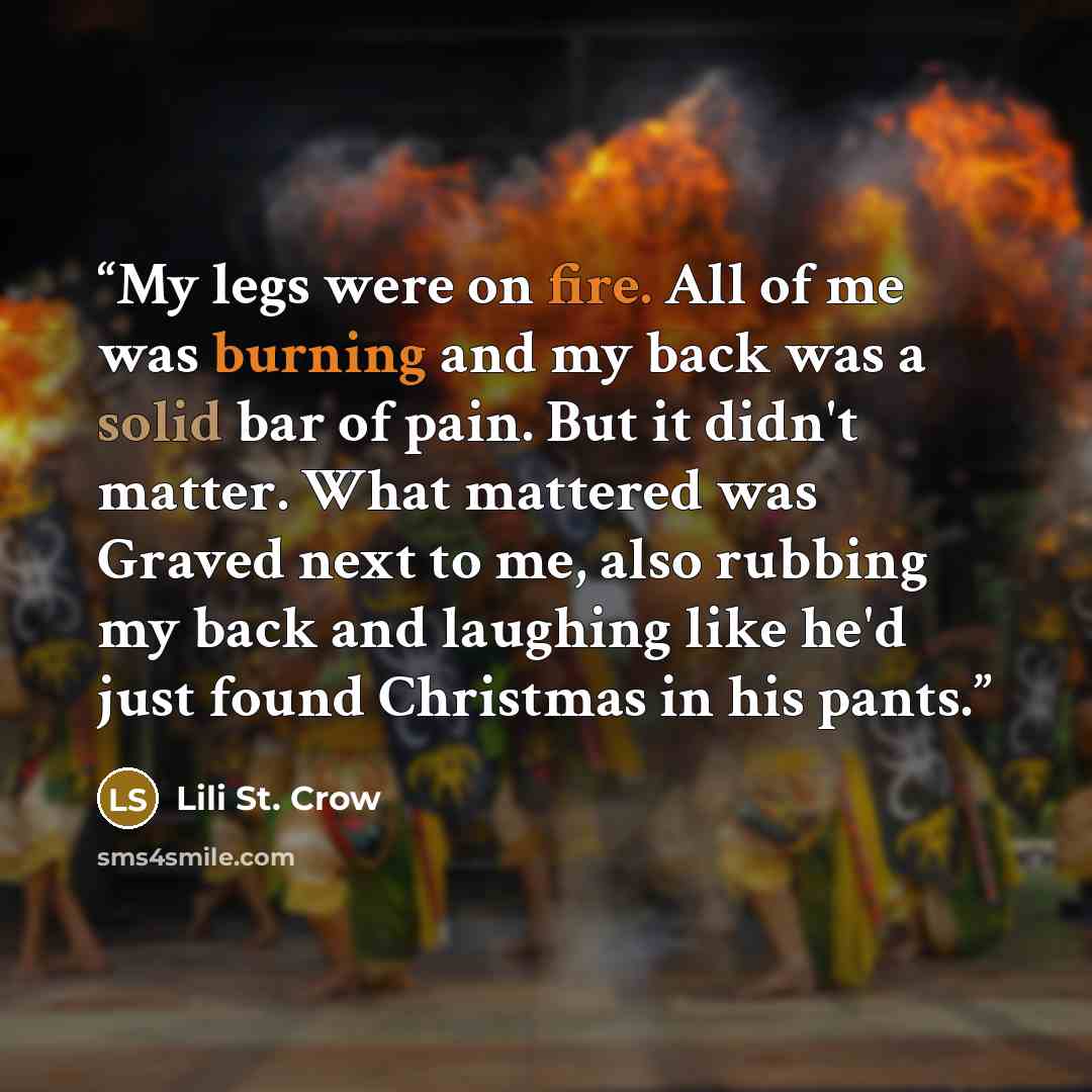 “My legs were on fire. All of me was burning and my back was a solid bar of pain. But it didn't matter. What mattered was Graved next to me, also rubbing my back and laughing like he'd just found Christmas in his pants.” quote by Lili St. Crow
