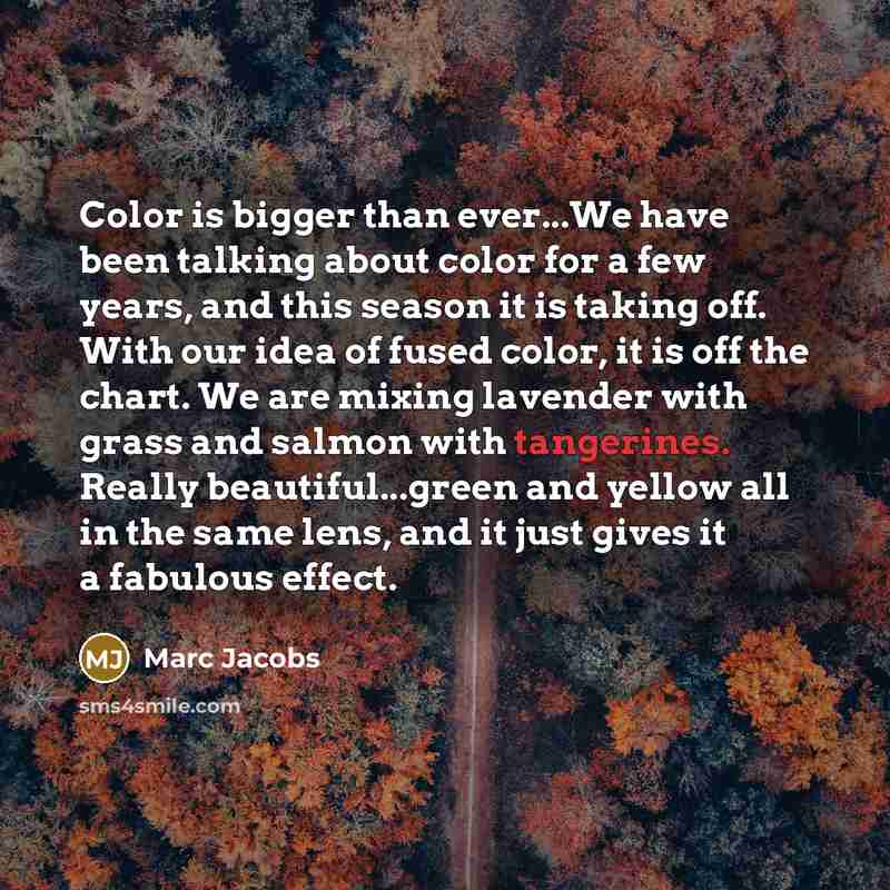 “Color is bigger than ever...We have been talking about color for a few years, and this season it is taking off. With our idea of fused color, it is off the chart. We are mixing lavender with grass and salmon with tangerines. Really beautiful...green and yellow all in the same lens, and it just…” quote by Marc Jacobs