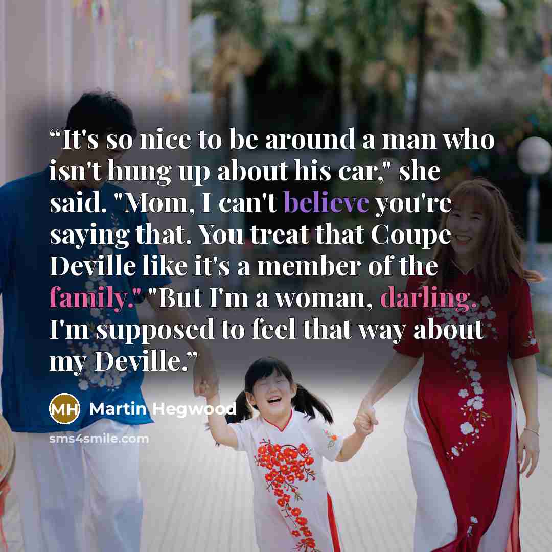 “It's so nice to be around a man who isn't hung up about his car," she said. "Mom, I can't believe you're saying that. You treat that Coupe Deville like it's a member of the family." "But I'm a woman, darling. I'm supposed to feel that way about my Deville.” quote by Martin Hegwood
