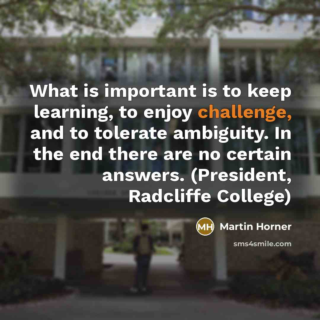 “What is important is to keep learning, to enjoy challenge, and to tolerate ambiguity. In the end there are no certain answers. (President, Radcliffe College)” quote by Martin Horner