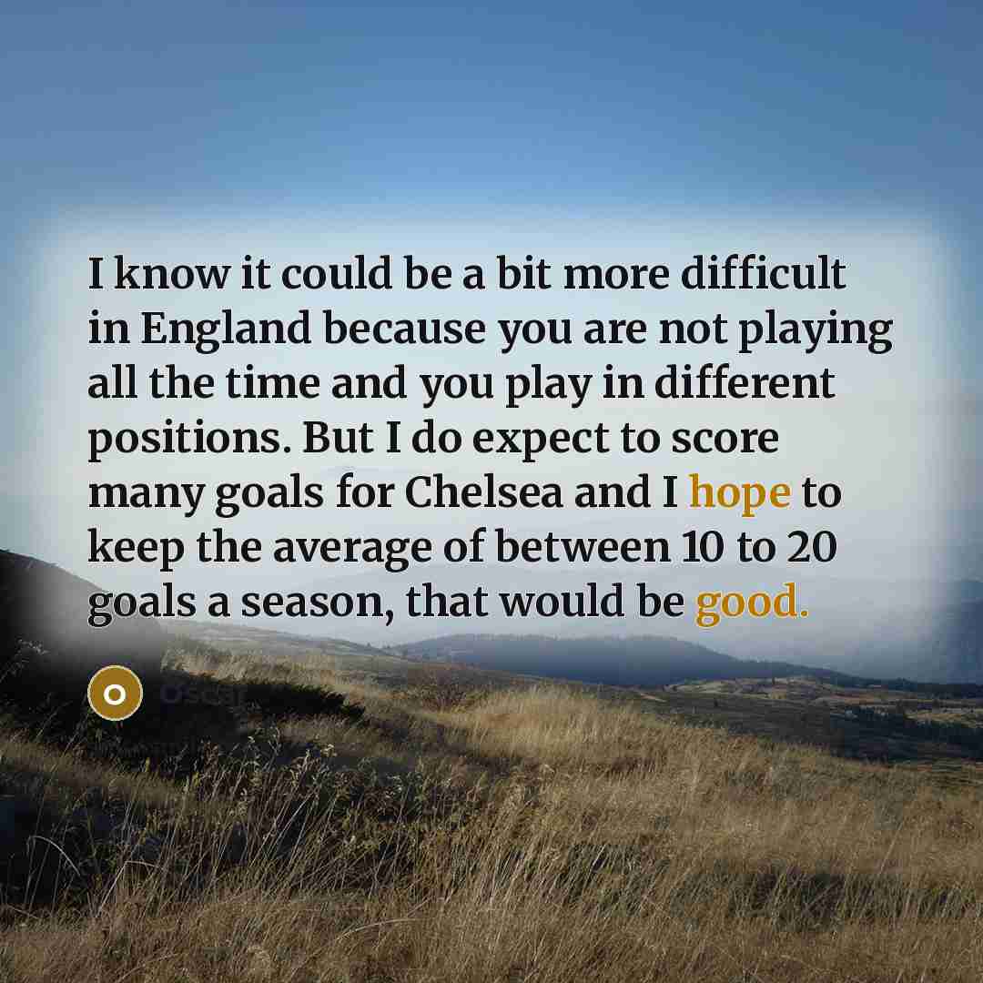 “I know it could be a bit more difficult in England because you are not playing all the time and you play in different positions. But I do expect to score many goals for Chelsea and I hope to keep the average of between 10 to 20 goals a season, that would be good.” quote by Oscar