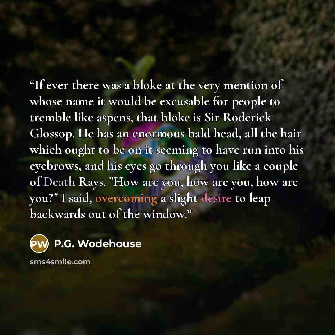 “If ever there was a bloke at the very mention of whose name it would be excusable for people to tremble like aspens, that bloke is Sir Roderick Glossop. He has an enormous bald head, all the hair which ought to be on it seeming to have run into his eyebrows, and his eyes go through you like a…” quote by P.G. Wodehouse