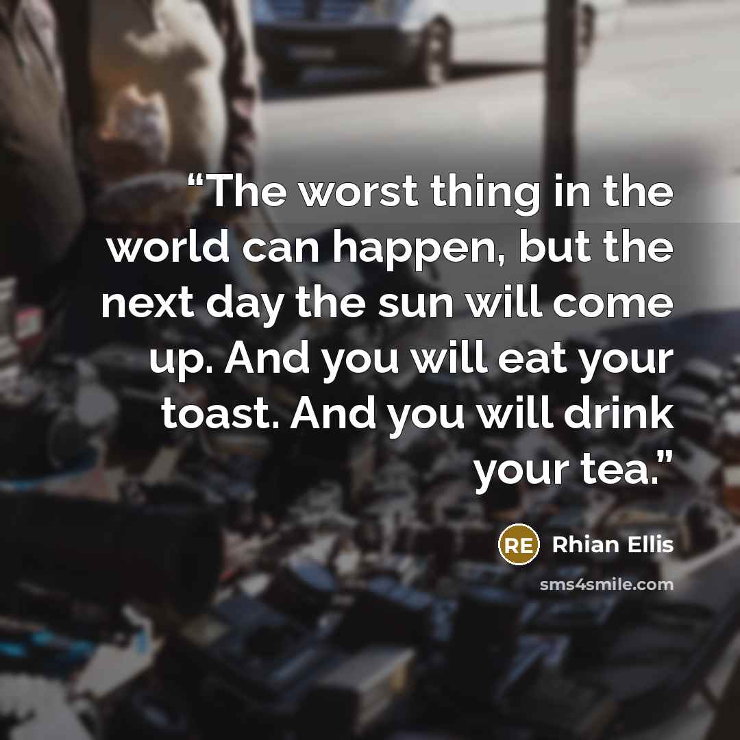 “The worst thing in the world can happen, but the next day the sun will come up. And you will eat your toast. And you will drink your tea.” quote by Rhian Ellis
