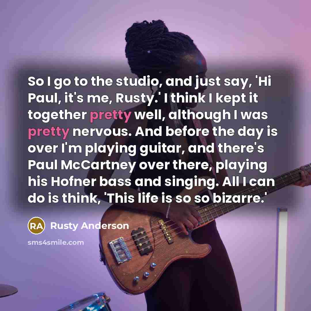 “So I go to the studio, and just say, 'Hi Paul, it's me, Rusty.' I think I kept it together pretty well, although I was pretty nervous. And before the day is over I'm playing guitar, and there's Paul McCartney over there, playing his Hofner bass and singing. All I can do is think, 'This life is so…” quote by Rusty Anderson