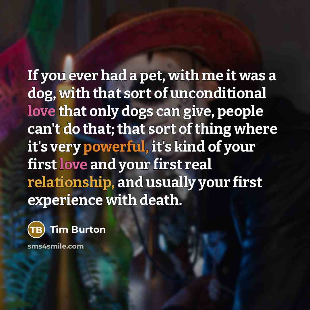“If you ever had a pet, with me it was a dog, with that sort of unconditional love that only dogs can give, people can't do that; that sort of thing where it's very powerful, it's kind of your first love and your first real relationship, and usually your first experience with death.” quote by Tim Burton