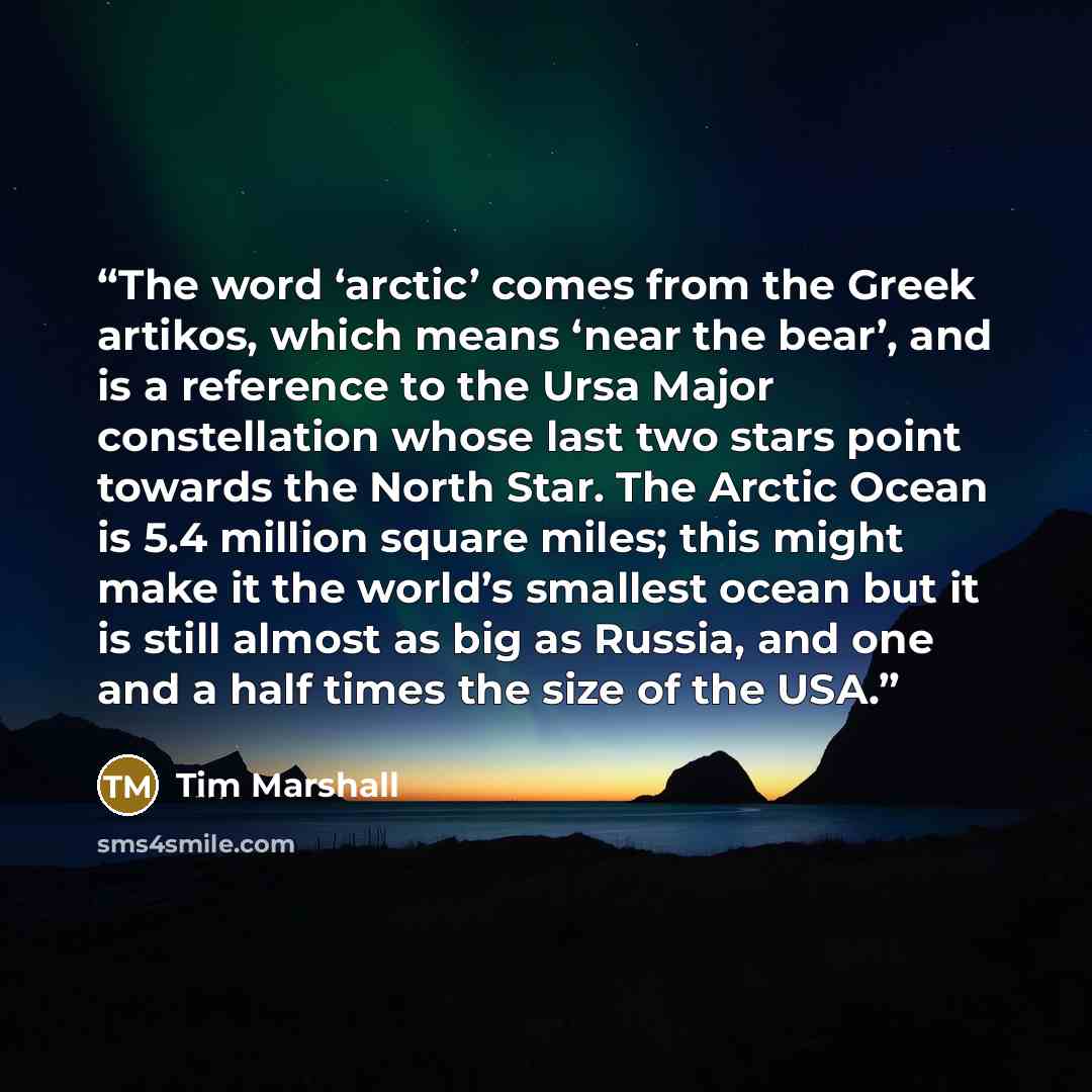 “The word ‘arctic’ comes from the Greek artikos, which means ‘near the bear’, and is a reference to the Ursa Major constellation whose last two stars point towards the North Star. The Arctic Ocean is 5.4 million square miles; this might make it the world’s smallest ocean but it is still almost as…” quote by Tim Marshall