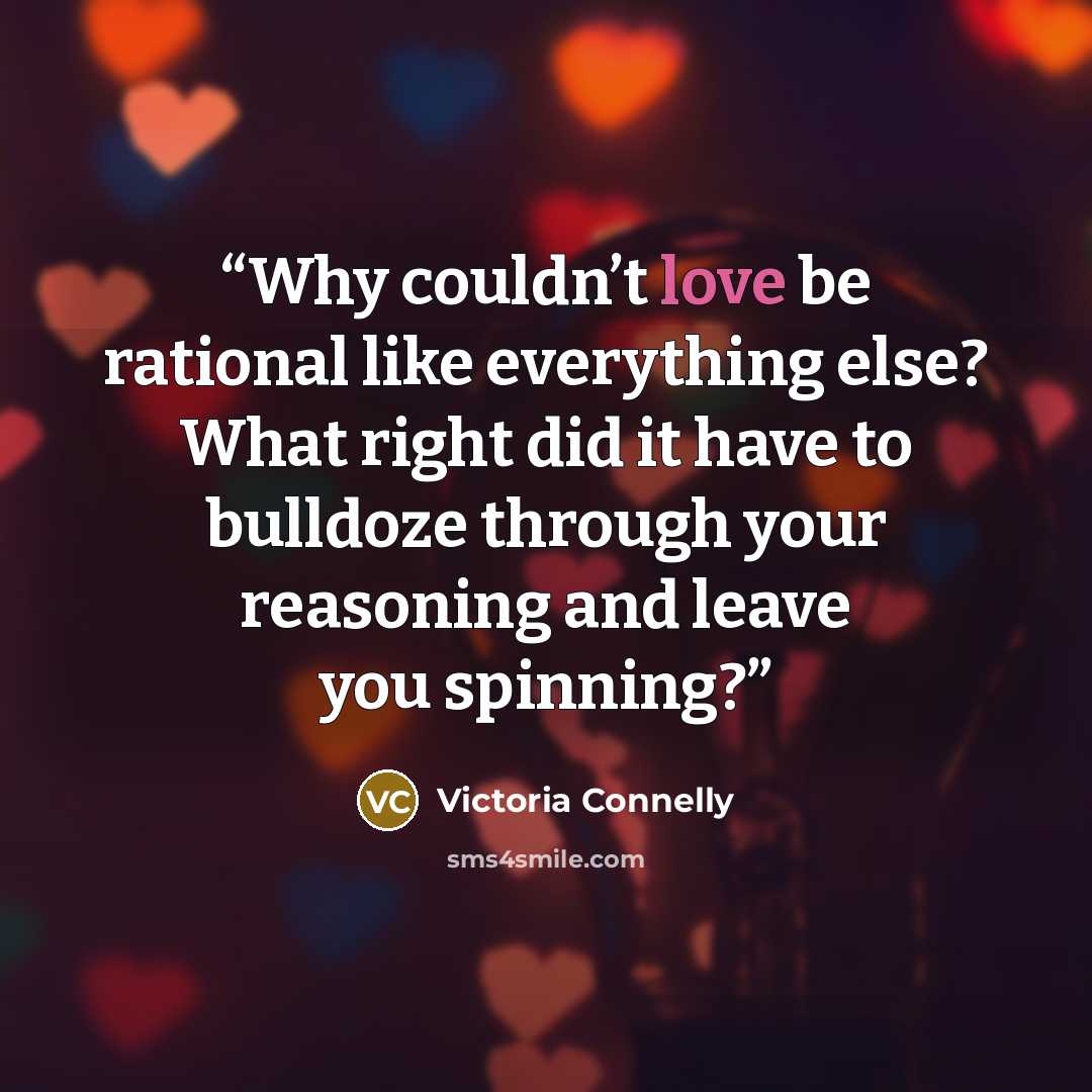 “Why couldn’t love be rational like everything else? What right did it have to bulldoze through your reasoning and leave you spinning?” quote by Victoria Connelly