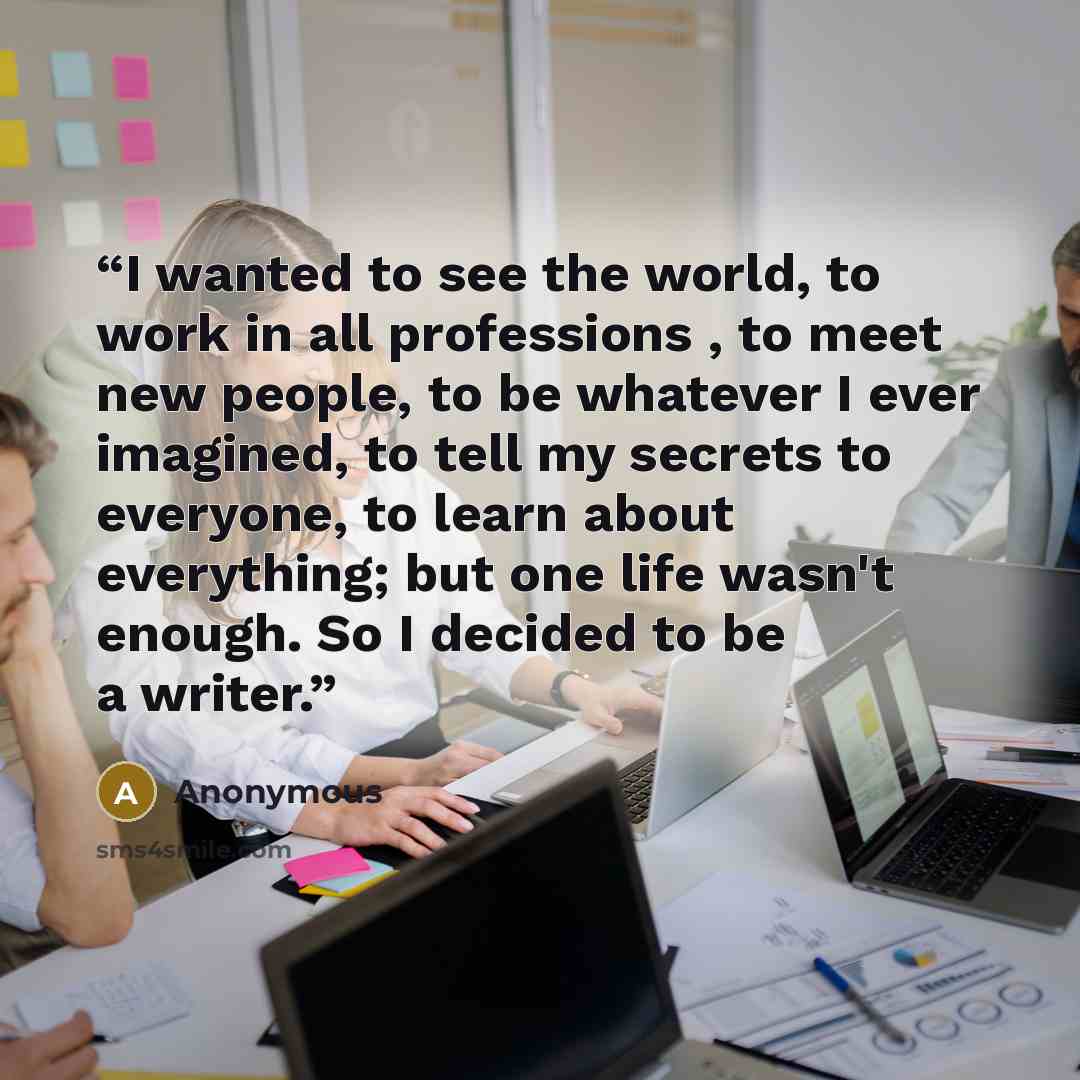 “I wanted to see the world, to work in all professions , to meet new people, to be whatever I ever imagined, to tell my secrets to everyone, to learn about everything; but one life wasn't enough. So I decided to be a writer.” quote by Anonymous