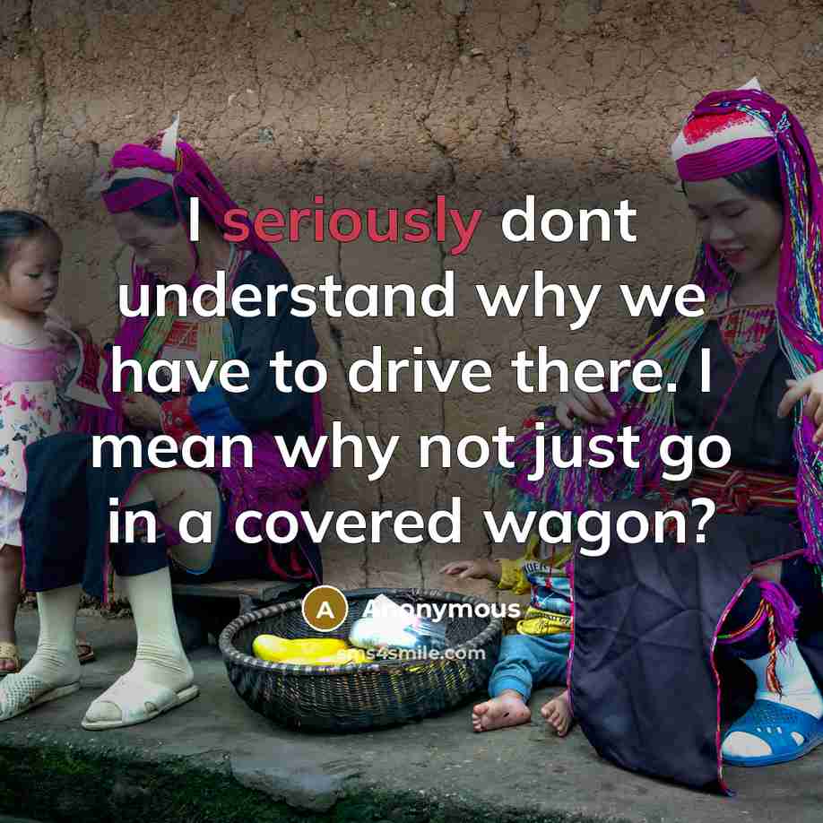 “I seriously dont understand why we have to drive there. I mean why not just go in a covered wagon?” quote by Anonymous