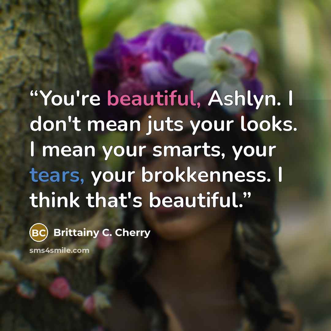 “You're beautiful, Ashlyn. I don't mean juts your looks. I mean your smarts, your tears, your brokkenness. I think that's beautiful.” quote by Brittainy C. Cherry