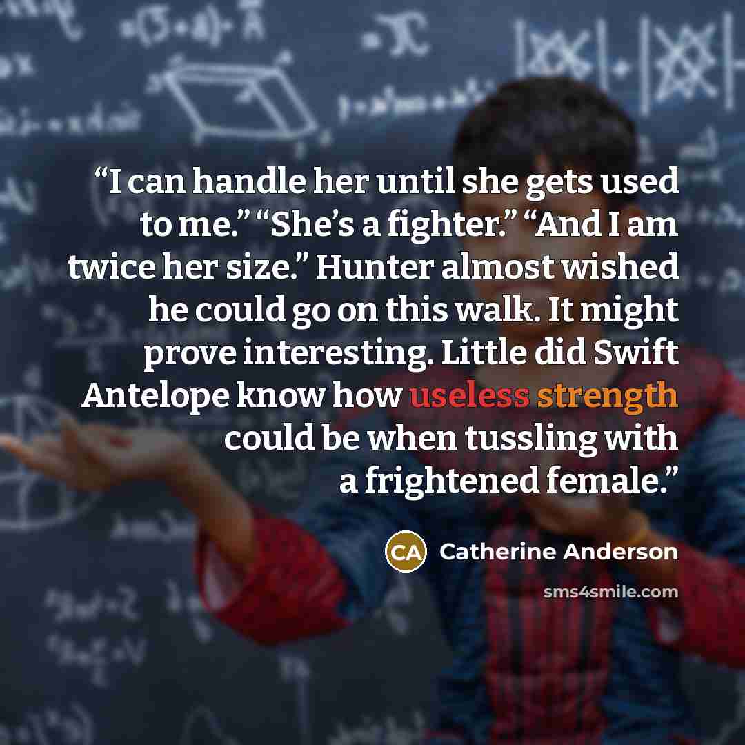 “I can handle her until she gets used to me.” “She’s a fighter.” “And I am twice her size.” Hunter almost wished he could go on this walk. It might prove interesting. Little did Swift Antelope know how useless strength could be when tussling with a frightened female.” quote by Catherine Anderson