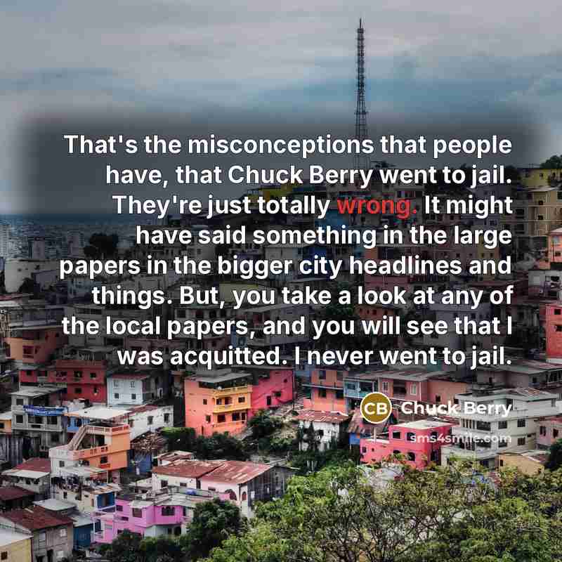 “That's the misconceptions that people have, that Chuck Berry went to jail. They're just totally wrong. It might have said something in the large papers in the bigger city headlines and things. But, you take a look at any of the local papers, and you will see that I was acquitted. I never went to…” quote by Chuck Berry