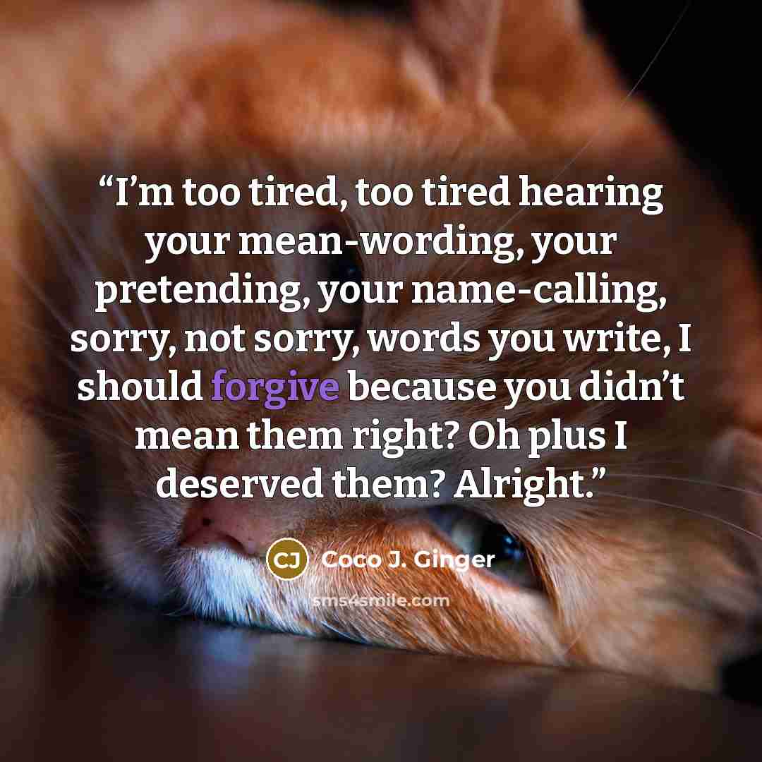 “I’m too tired, too tired hearing your mean-wording, your pretending, your name-calling, sorry, not sorry, words you write, I should forgive because you didn’t mean them right? Oh plus I deserved them? Alright.” quote by Coco J. Ginger