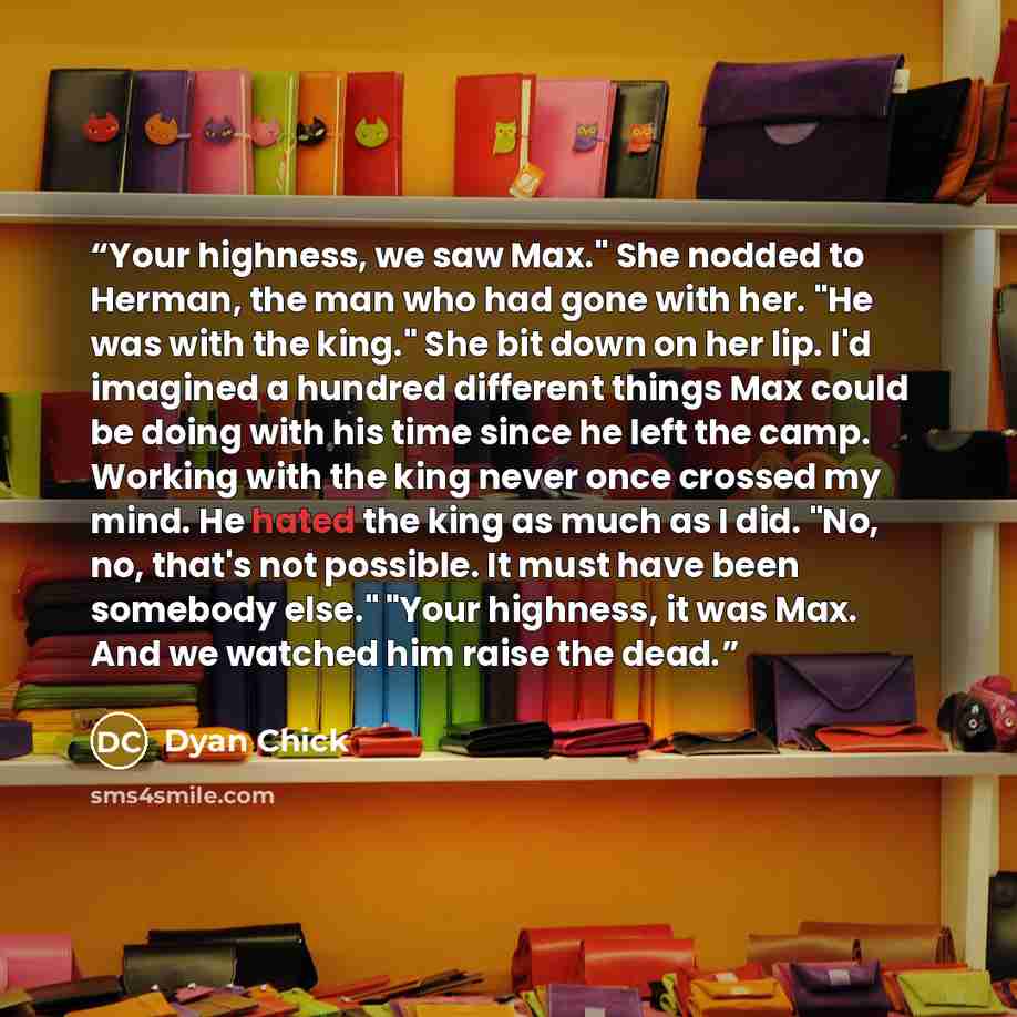 “Your highness, we saw Max." She nodded to Herman, the man who had gone with her. "He was with the king." She bit down on her lip. I'd imagined a hundred different things Max could be doing with his time since he left the camp. Working with the king never once crossed my mind. He hated the king as…” quote by Dyan Chick