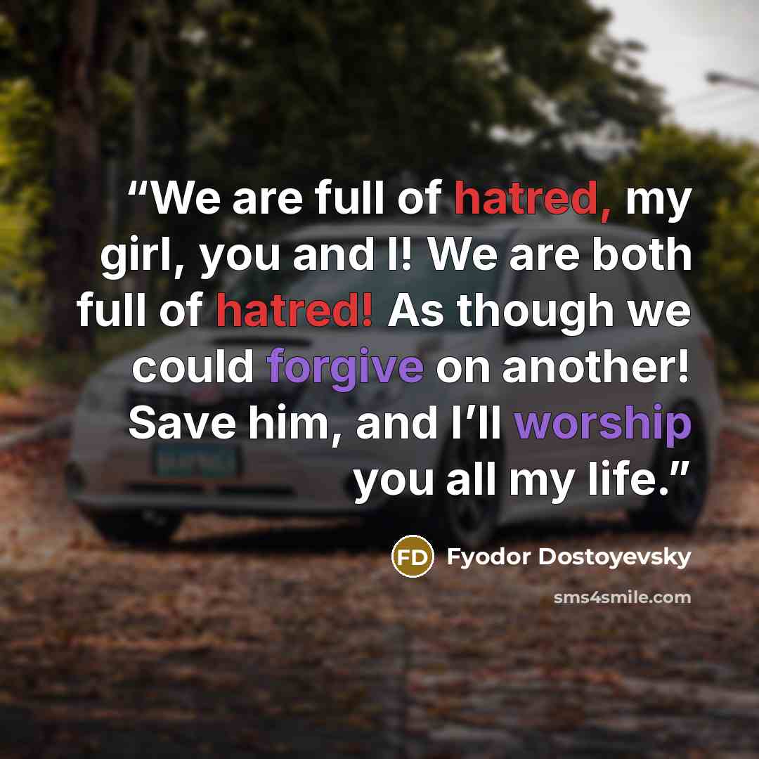 “We are full of hatred, my girl, you and I! We are both full of hatred! As though we could forgive on another! Save him, and I’ll worship you all my life.” quote by Fyodor Dostoyevsky