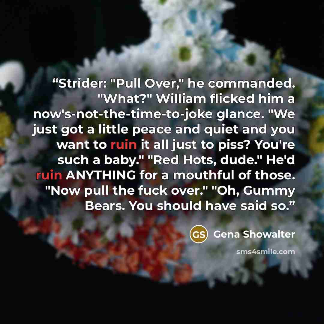 “Strider: "Pull Over," he commanded. "What?" William flicked him a now's-not-the-time-to-joke glance. "We just got a little peace and quiet and you want to ruin it all just to piss? You're such a baby." "Red Hots, dude." He'd ruin ANYTHING for a mouthful of those. "Now pull the fuck over." "Oh…” quote by Gena Showalter