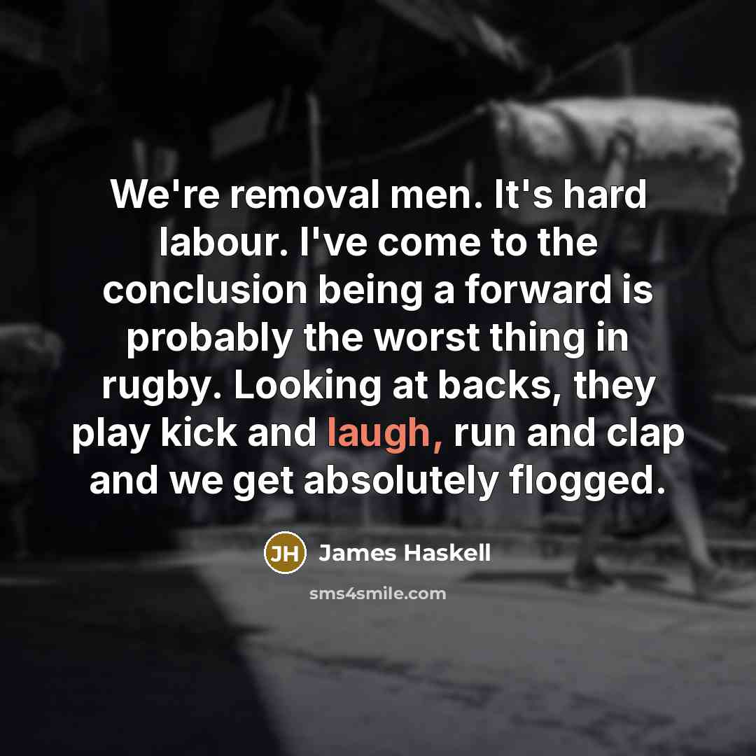 “We're removal men. It's hard labour. I've come to the conclusion being a forward is probably the worst thing in rugby. Looking at backs, they play kick and laugh, run and clap and we get absolutely flogged.” quote by James Haskell