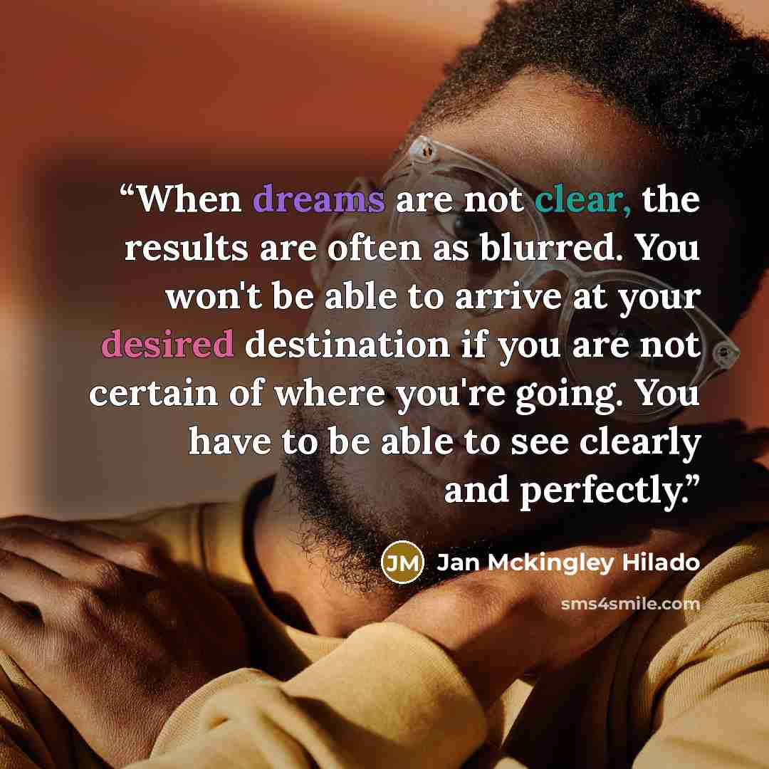 “When dreams are not clear, the results are often as blurred. You won't be able to arrive at your desired destination if you are not certain of where you're going. You have to be able to see clearly and perfectly.” quote by Jan Mckingley Hilado