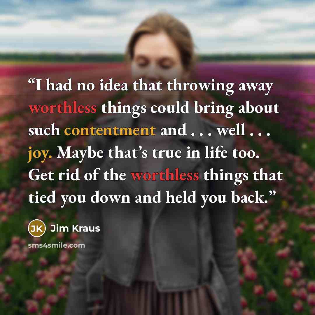“I had no idea that throwing away worthless things could bring about such contentment and . . . well . . . joy. Maybe that’s true in life too. Get rid of the worthless things that tied you down and held you back.” quote by Jim Kraus