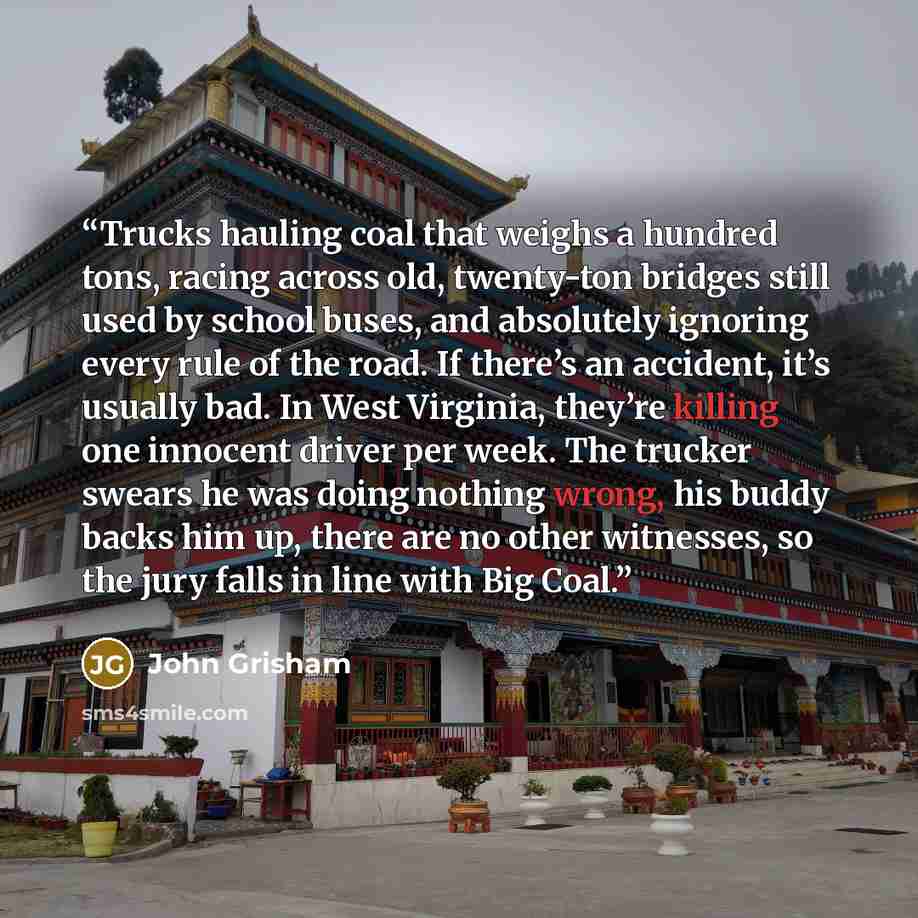 “Trucks hauling coal that weighs a hundred tons, racing across old, twenty-ton bridges still used by school buses, and absolutely ignoring every rule of the road. If there’s an accident, it’s usually bad. In West Virginia, they’re killing one innocent driver per week. The trucker swears he was…” quote by John Grisham