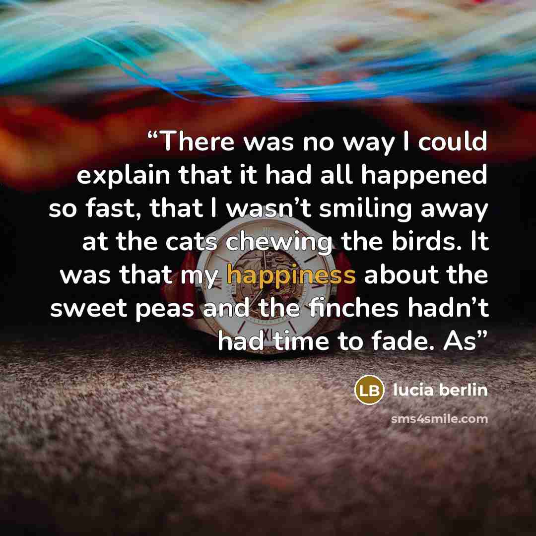 “There was no way I could explain that it had all happened so fast, that I wasn’t smiling away at the cats chewing the birds. It was that my happiness about the sweet peas and the finches hadn’t had time to fade. As” quote by Lucia Berlin