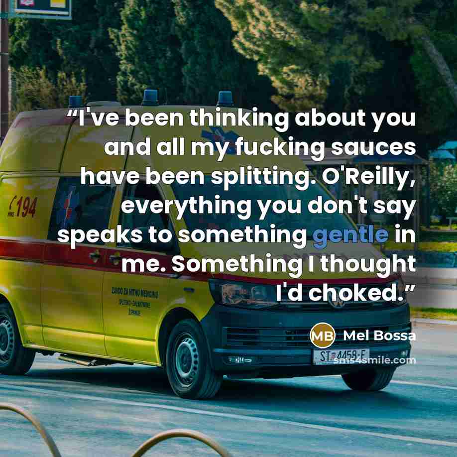 “I've been thinking about you and all my fucking sauces have been splitting. O'Reilly, everything you don't say speaks to something gentle in me. Something I thought I'd choked.” quote by Mel Bossa