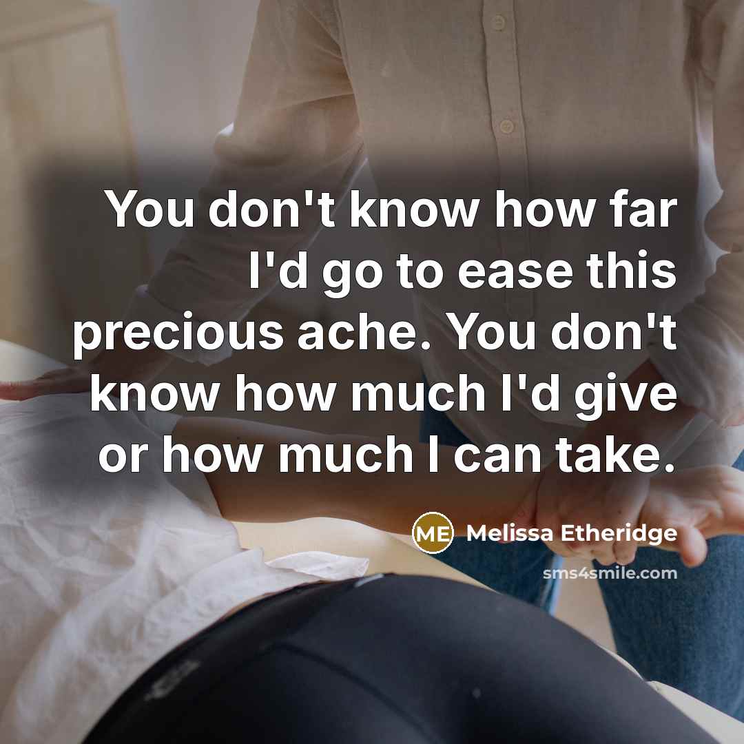 “You don't know how far I'd go to ease this precious ache. You don't know how much I'd give or how much I can take.” quote by Melissa Etheridge