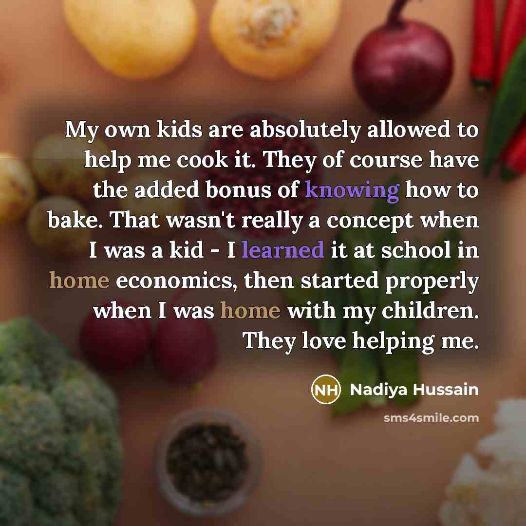 “My own kids are absolutely allowed to help me cook it. They of course have the added bonus of knowing how to bake. That wasn't really a concept when I was a kid - I learned it at school in home economics, then started properly when I was home with my children. They love helping me.” quote by Nadiya Hussain
