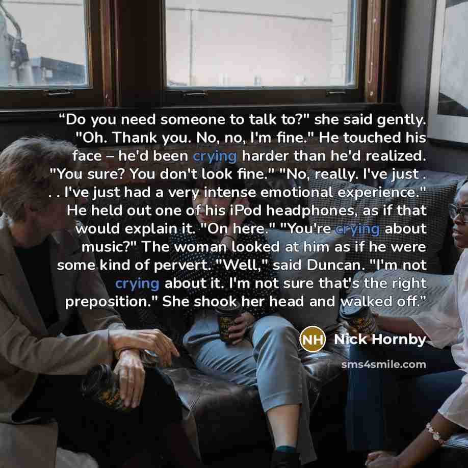 “Do you need someone to talk to?" she said gently. "Oh. Thank you. No, no, I'm fine." He touched his face – he'd been crying harder than he'd realized. "You sure? You don't look fine." "No, really. I've just . . . I've just had a very intense emotional experience." He held out one of his iPod…” quote by Nick Hornby