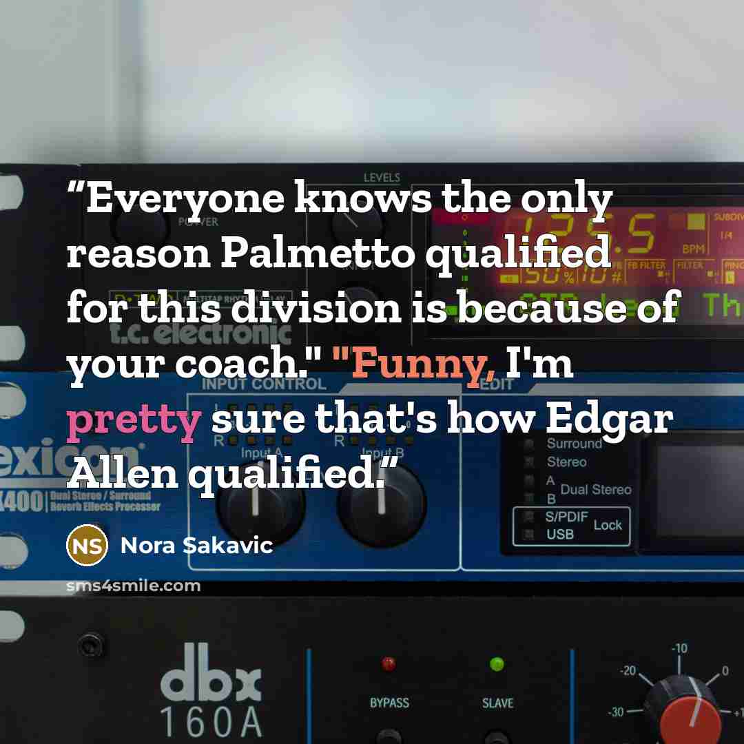 “Everyone knows the only reason Palmetto qualified for this division is because of your coach." "Funny, I'm pretty sure that's how Edgar Allen qualified.” quote by Nora Sakavic