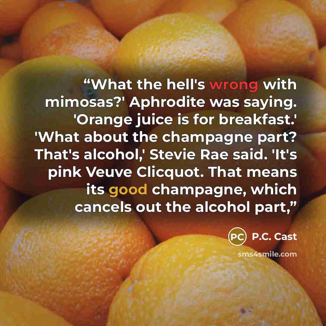 “What the hell's wrong with mimosas?' Aphrodite was saying. 'Orange juice is for breakfast.' 'What about the champagne part? That's alcohol,' Stevie Rae said. 'It's pink Veuve Clicquot. That means its good champagne, which cancels out the alcohol part,” quote by p.c. cast