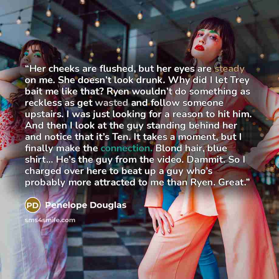 “Her cheeks are flushed, but her eyes are steady on me. She doesn’t look drunk. Why did I let Trey bait me like that? Ryen wouldn’t do something as reckless as get wasted and follow someone upstairs. I was just looking for a reason to hit him. And then I look at the guy standing behind her and…” quote by Penelope Douglas