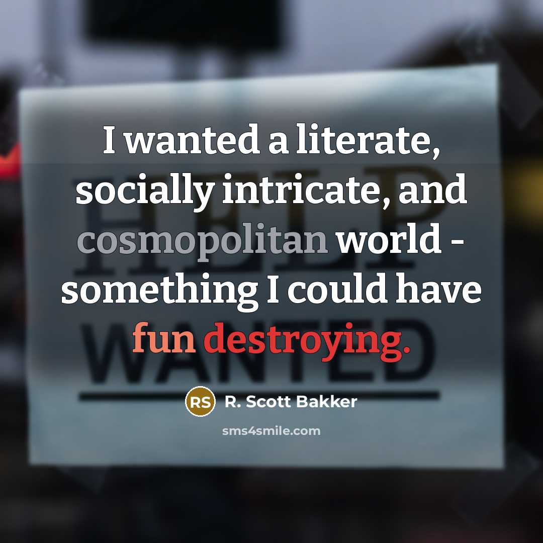 “I wanted a literate, socially intricate, and cosmopolitan world - something I could have fun destroying.” quote by R. Scott Bakker