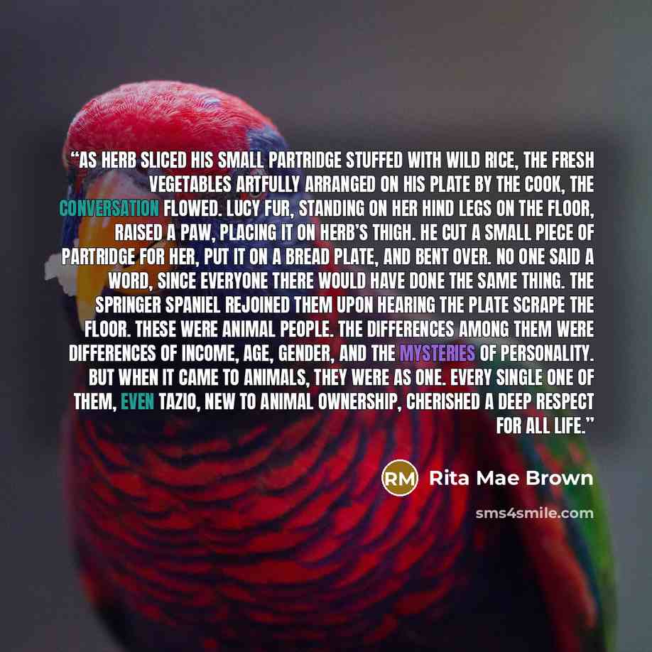 “As Herb sliced his small partridge stuffed with wild rice, the fresh vegetables artfully arranged on his plate by the cook, the conversation flowed. Lucy Fur, standing on her hind legs on the floor, raised a paw, placing it on Herb’s thigh. He cut a small piece of partridge for her, put it on a…” quote by Rita Mae Brown