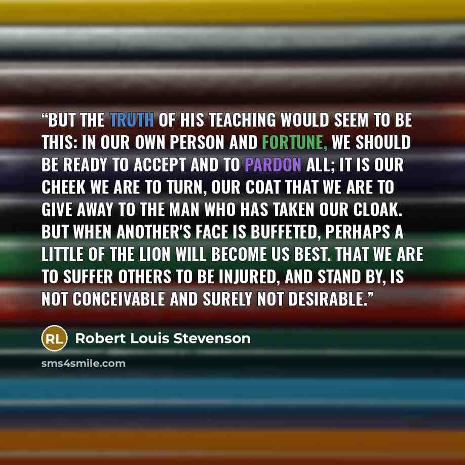 “But the truth of his teaching would seem to be this: in our own person and fortune, we should be ready to accept and to pardon all; it is our cheek we are to turn, our coat that we are to give away to the man who has taken our cloak. But when another's face is buffeted, perhaps a little of the…” quote by Robert Louis Stevenson