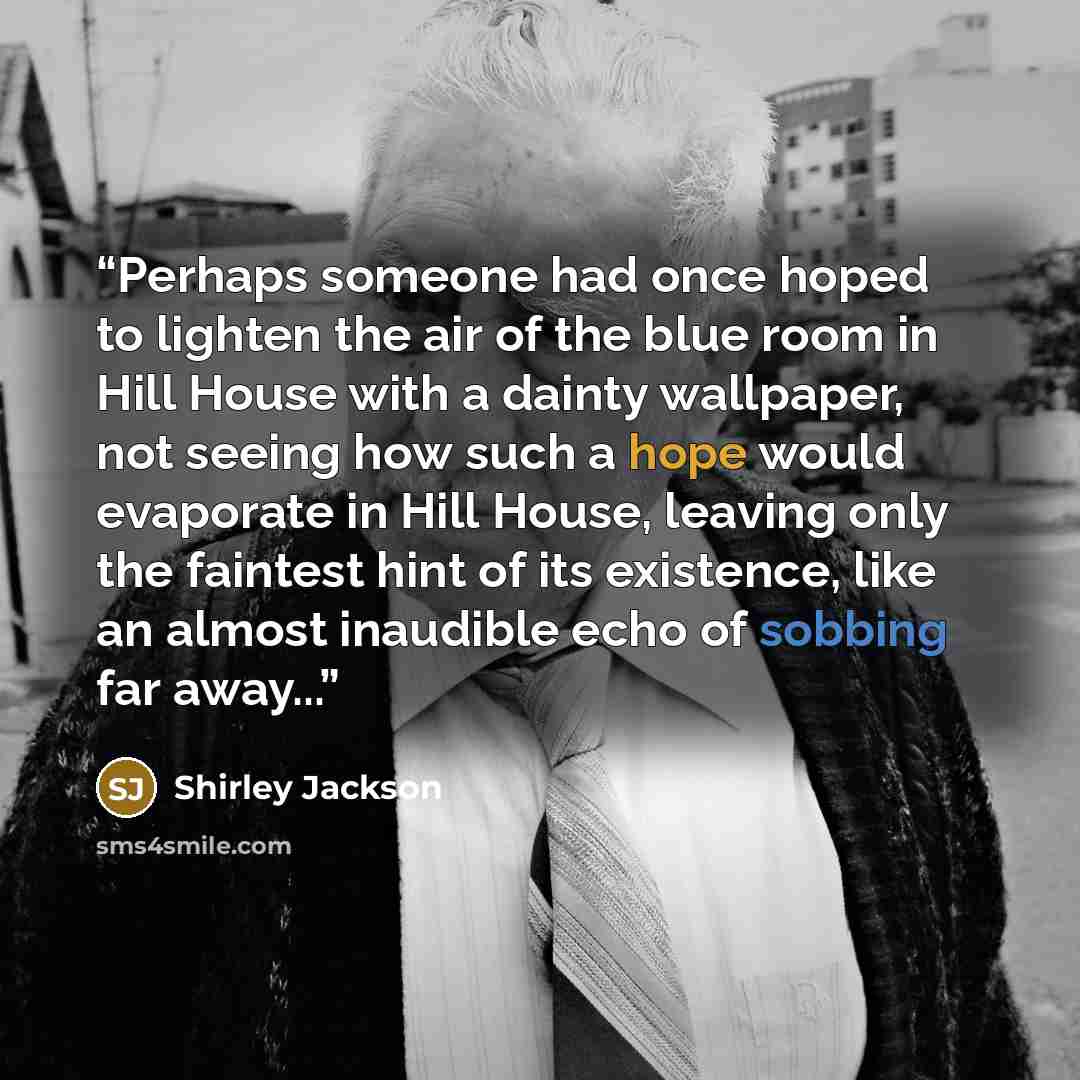“Perhaps someone had once hoped to lighten the air of the blue room in Hill House with a dainty wallpaper, not seeing how such a hope would evaporate in Hill House, leaving only the faintest hint of its existence, like an almost inaudible echo of sobbing far away...” quote by Shirley Jackson