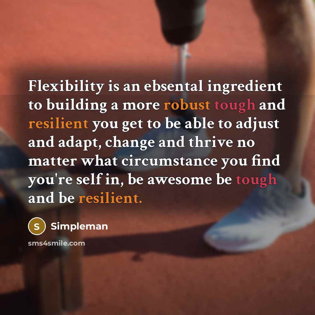 “Flexibility is an ebsental ingredient to building a more robust tough and resilient you get to be able to adjust and adapt, change and thrive no matter what circumstance you find you're self in, be awesome be tough and be resilient.” quote by Simpleman