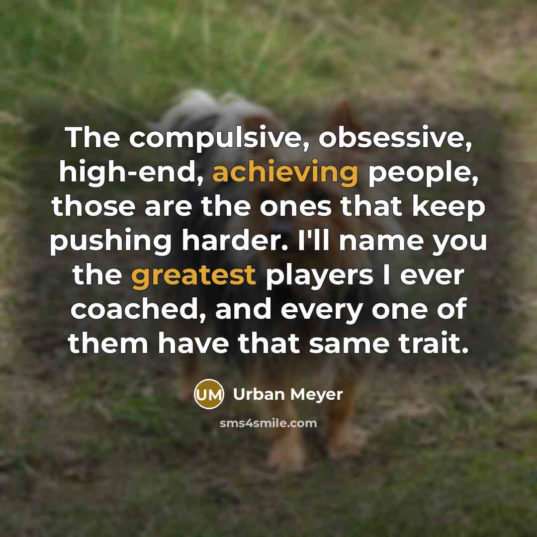 “The compulsive, obsessive, high-end, achieving people, those are the ones that keep pushing harder. I'll name you the greatest players I ever coached, and every one of them have that same trait.” quote by Urban Meyer