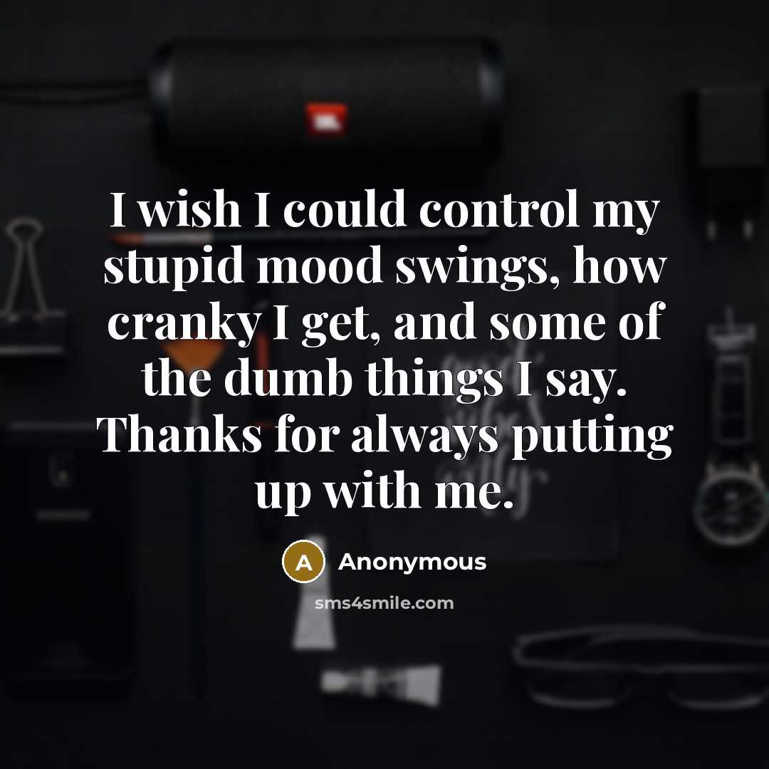“I wish I could control my stupid mood swings, how cranky I get, and some of the dumb things I say. Thanks for always putting up with me.” quote by Anonymous