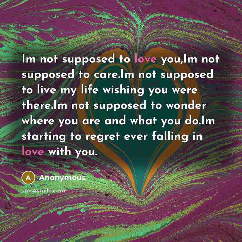 “Im not supposed to love you,Im not supposed to care.Im not supposed to live my life wishing you were there.Im not supposed to wonder where you are and what you do.Im starting to regret ever falling in love with you.” quote by Anonymous