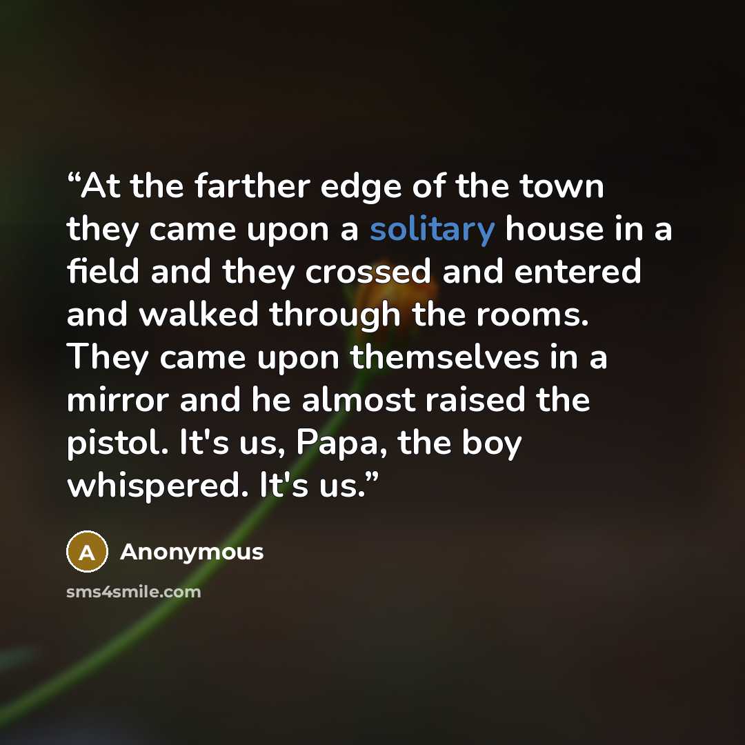 “At the farther edge of the town they came upon a solitary house in a field and they crossed and entered and walked through the rooms. They came upon themselves in a mirror and he almost raised the pistol. It's us, Papa, the boy whispered. It's us.” quote by Anonymous