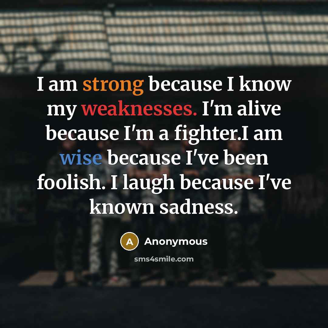 “I am strong because I know my weaknesses. I'm alive because I'm a fighter.I am wise because I've been foolish. I laugh because I've known sadness.” quote by Anonymous