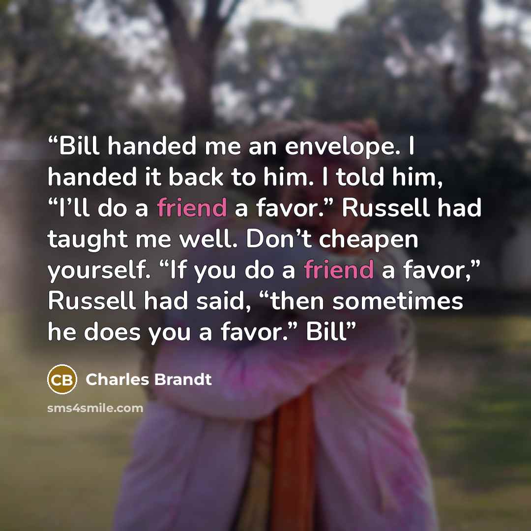 “Bill handed me an envelope. I handed it back to him. I told him, “I’ll do a friend a favor.” Russell had taught me well. Don’t cheapen yourself. “If you do a friend a favor,” Russell had said, “then sometimes he does you a favor.” Bill” quote by Charles Brandt