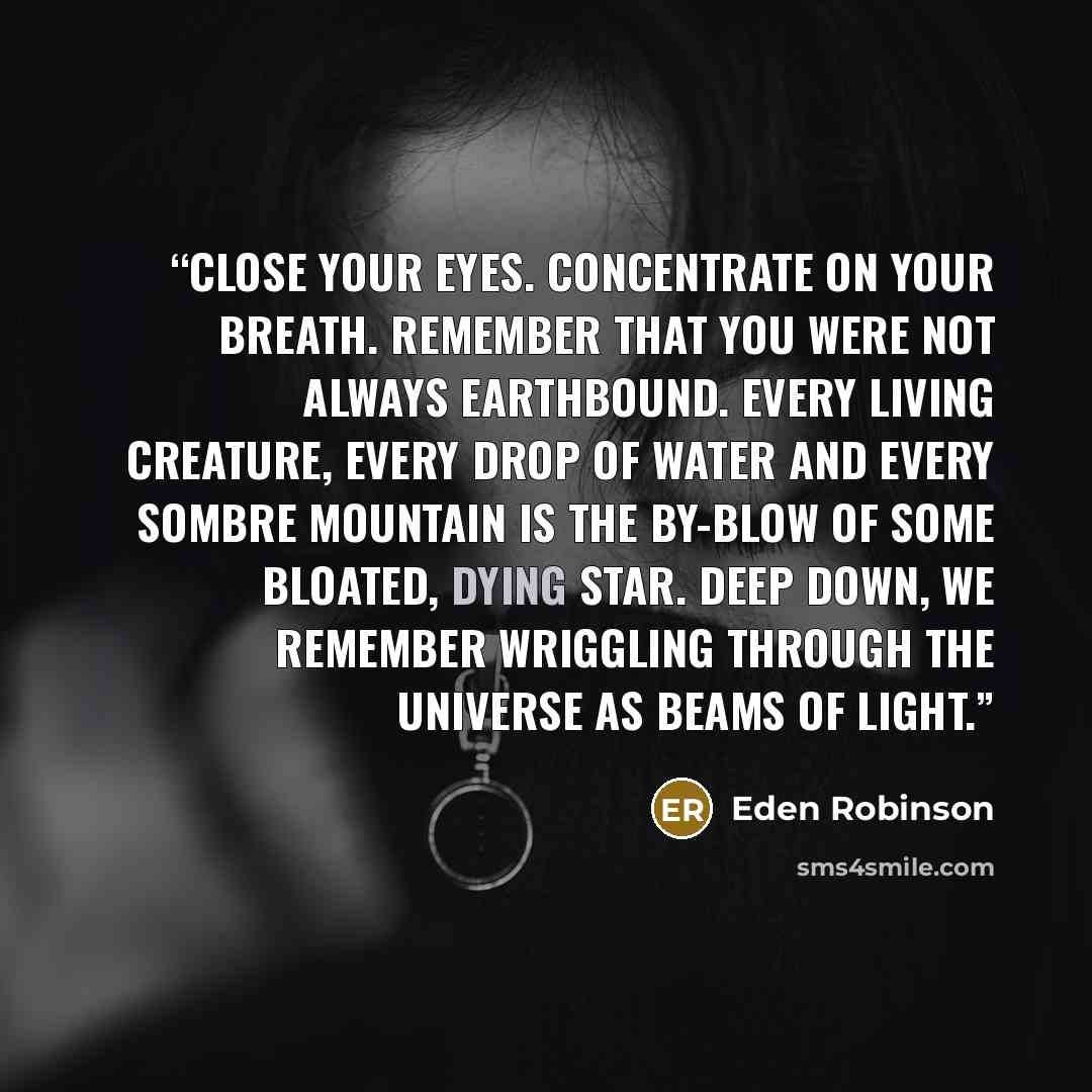 “Close your eyes. Concentrate on your breath. Remember that you were not always earthbound. Every living creature, every drop of water and every sombre mountain is the by-blow of some bloated, dying star. Deep down, we remember wriggling through the universe as beams of light.” quote by Eden Robinson