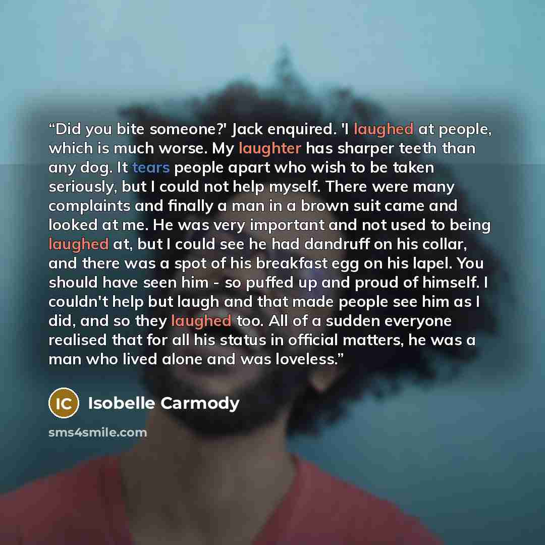 “Did you bite someone?' Jack enquired. 'I laughed at people, which is much worse. My laughter has sharper teeth than any dog. It tears people apart who wish to be taken seriously, but I could not help myself. There were many complaints and finally a man in a brown suit came and looked at me. He was…” quote by Isobelle Carmody