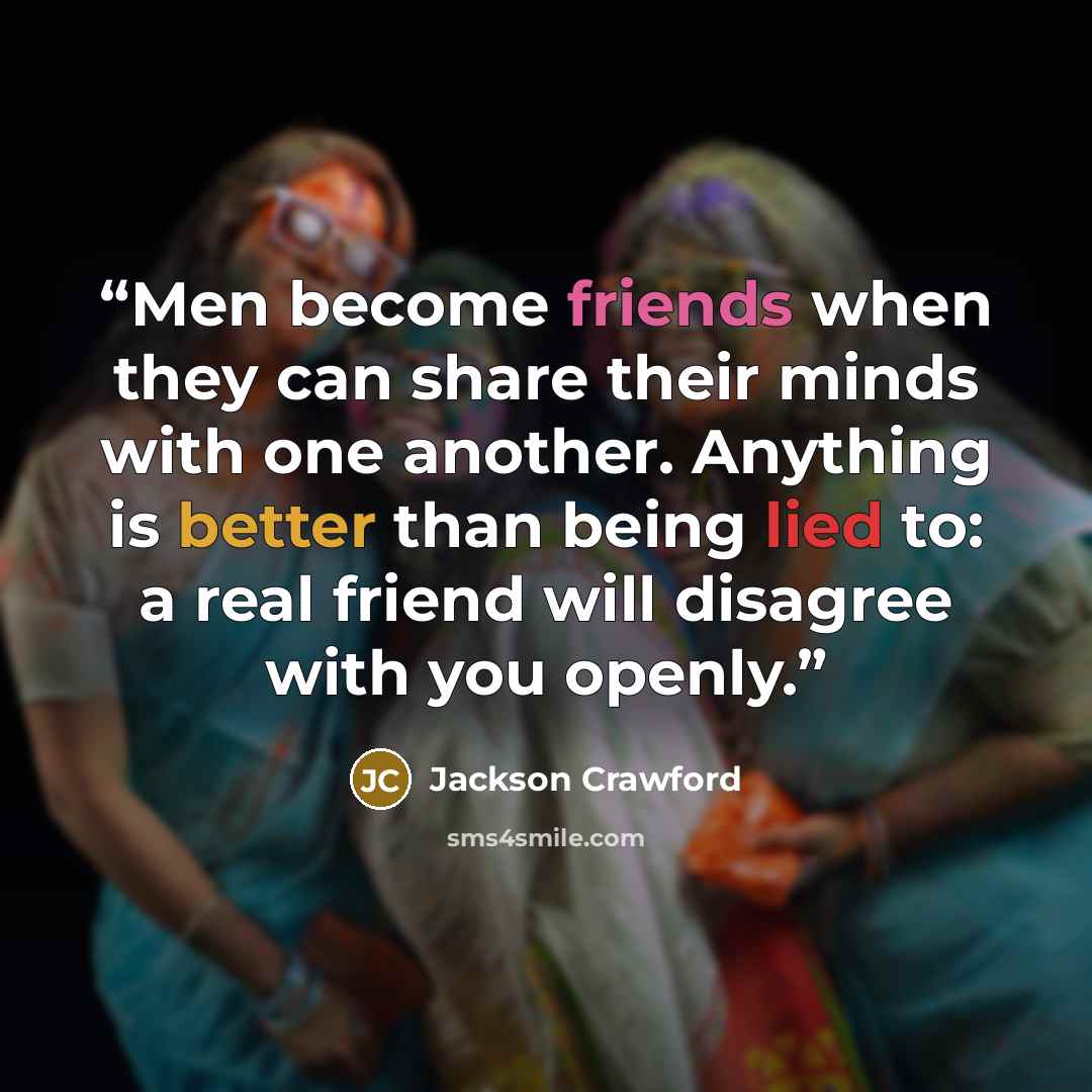 “Men become friends when they can share their minds with one another. Anything is better than being lied to: a real friend will disagree with you openly.” quote by Jackson Crawford